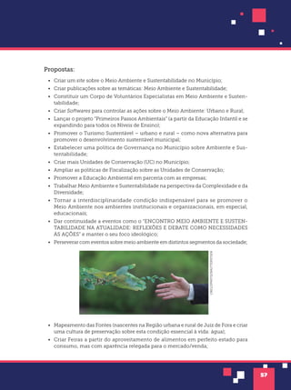 57
Propostas:
• Criar um site sobre o Meio Ambiente e Sustentabilidade no Município;
• Criar publicações sobre as temáticas: Meio Ambiente e Sustentabilidade;
• Constituir um Corpo de Voluntários Especialistas em Meio Ambiente e Susten-
tabilidade;
• Criar Softwares para controlar as ações sobre o Meio Ambiente: Urbano e Rural;
• Lançar o projeto “Primeiros Passos Ambientais” (a partir da Educação Infantil e se
expandindo para todos os Níveis de Ensino);
• Promover o Turismo Sustentável – urbano e rural – como nova alternativa para
promover o desenvolvimento sustentável municipal;
• Estabelecer uma política de Governança no Município sobre Ambiente e Sus-
tentabilidade;
• Criar mais Unidades de Conservação (UC) no Município;
• Ampliar as políticas de Fiscalização sobre as Unidades de Conservação;
• Promover a Educação Ambiental em parceria com as empresas;
• Trabalhar Meio Ambiente e Sustentabilidade na perspectiva da Complexidade e da
Diversidade;
• Tornar a interdisciplinaridade condição indispensável para se promover o
Meio Ambiente nos ambientes institucionais e organizacionais, em especial,
educacionais;
• Dar continuidade a eventos como o “ENCONTRO MEIO AMBIENTE E SUSTEN-
TABILIDADE NA ATUALIDADE: REFLEXÕES E DEBATE COMO NECESSIDADES
ÀS AÇÕES” e manter o seu foco ideológico;
• Perseverar com eventos sobre meio ambiente em distintos segmentos da sociedade;
CIRCLEPHOTO/SHUTTERSTOCK
• Mapeamento das Fontes (nascentes na Região urbana e rural de Juiz de Fora e criar
uma cultura de preservação sobre esta condição essencial à vida: água);
• Criar Feiras a partir do aproveitamento de alimentos em perfeito estado para
consumo, mas com aparência relegada para o mercado/venda;
 