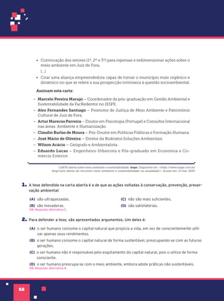 58
1. A tese defendida na carta aberta é a de que as ações voltadas à conservação, prevenção, preser-
vação ambiental:
(A) são ultrapassadas.
(B) são inovadoras.
(C) não são mais suficientes.
(D) são satisfatórias.
D8. Resposta: alternativa C.
2. Para defender a tese, são apresentados argumentos. Um deles é:
(A) o ser humano consome o capital natural que propicia a vida, em vez de conscientemente utili-
zar apenas seus rendimentos.
(B) o ser humano consome o capital natural de forma sustentável, preocupando-se com as futuras
gerações.
(C) o ser humano não é responsável pelo esgotamento do capital natural, pois o utiliza de forma
consciente.
(D) o ser humano preocupa-se com o meio ambiente, embora adote práticas não sustentáveis.
D8. Resposta: alternativa A.
• Convocação dos setores (1º, 2º e 3º) para repensar e redimensionar ações sobre o
meio ambiente em Juiz de Fora;
[...]
• Criar uma aliança empreendedora capaz de tornar o município mais orgânico e
dinâmico no que se refere a sua prospecção intrínseca à questão socioambiental.
Assinam esta carta:
– Marcelo Pereira Marujo – Coordenador da pós-graduação em Gestão Ambiental e
Sustentabilidade da FacRedentor no IESPE.
– Alex Fernandes Santiago – Promotor de Justiça de Meio Ambiente e Patrimônio
Cultural de Juiz de Fora.
– Artur Marecos Parreira – Doutor em Psicologia (Portugal) e Consultor Internacional
nas áreas: Ambiente e Humanização.
– Claudio Burlas de Moura – Pós-Doutor em Políticas Públicas e Formação Humana.
– José Mário de Oliveira – Diretor da Biokratos Soluções Ambientais.
– Wilson Acácio – Geógrafo e Ambientalista.
– Eduardo Lucas – Engenheiro Urbanista e Pós-graduado em Economia e Co-
mércio Exterior.
CARTA aberta sobre meio ambiente e sustentabilidade. Iespe. Disponível em: <https://www.iespe.com.br/
blog/carta-aberta-do-encontro-meio-ambiente-e-sustentabilidade-na-atualidade/>. Acesso em: 15 mar. 2020.
 