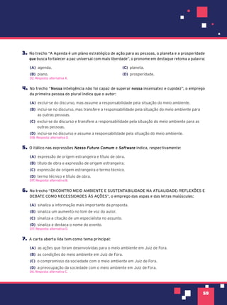 59
3. No trecho “A Agenda é um plano estratégico de ação para as pessoas, o planeta e a prosperidade
que busca fortalecer a paz universal com mais liberdade”, o pronome em destaque retoma a palavra:
(A) agenda.
(B) plano.
(C) planeta.
(D) prosperidade.
D2. Resposta: alternativa A.
4. No trecho “Nossa inteligência não foi capaz de superar nossa insensatez e cupidez”, o emprego
da primeira pessoa do plural indica que o autor:
(A) exclui-se do discurso, mas assume a responsabilidade pela situação do meio ambiente.
(B) inclui-se no discurso, mas transfere a responsabilidade pela situação do meio ambiente para
as outras pessoas.
(C) exclui-se do discurso e transfere a responsabilidade pela situação do meio ambiente para as
outras pessoas.
(D) inclui-se no discurso e assume a responsabilidade pela situação do meio ambiente.
D18. Resposta: alternativa D.
5. O itálico nas expressões Nosso Futuro Comum e Software indica, respectivamente:
(A) expressão de origem estrangeira e título de obra.
(B) título de obra e expressão de origem estrangeira.
(C) expressão de origem estrangeira e termo técnico.
(D) termo técnico e título de obra.
D17. Resposta: alternativa B.
6. No trecho “ENCONTRO MEIO AMBIENTE E SUSTENTABILIDADE NA ATUALIDADE: REFLEXÕES E
DEBATE COMO NECESSIDADES ÀS AÇÕES”, o emprego das aspas e das letras maiúsculas:
(A) sinaliza a informação mais importante da proposta.
(B) sinaliza um aumento no tom de voz do autor.
(C) sinaliza a citação de um especialista no assunto.
(D) sinaliza e destaca o nome do evento.
D17. Resposta: alternativa D.
7. A carta aberta lida tem como tema principal:
(A) as ações que foram desenvolvidas para o meio ambiente em Juiz de Fora.
(B) as condições do meio ambiente em Juiz de Fora.
(C) o compromisso da sociedade com o meio ambiente em Juiz de Fora.
(D) a preocupação da sociedade com o meio ambiente em Juiz de Fora.
D6. Resposta: alternativa C.
 