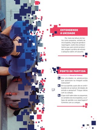 61
1. Que atividades os adolescentes
que aparecem na imagem estão
realizando?
2. Em sua opinião, quais são as contri-
buições de se realizar atividades de
estudo e pesquisa? Troque ideias
com os colegas.
3. O que você sabe sobre os esquemas,
os verbetes de enciclopédias, os ar-
tigos de opinião e as reportagens?
Comente com os colegas.
Veja orientações no Manual do Professor.
ponto de partida
Por meio da leitura de tex-
tos como esquema, verbete de
enciclopédia, artigo de opinião e
reportagem, vocês irão conhecer
textos que, para serem produzi-
dos, exigem a prática de estudo
e pesquisa sobre um assunto.
Entendendo
a unidade
POTENTIAL
FILMMAKER/
SHUTTERSTOCK
 