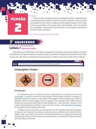 missão
66
Ao ler um texto, adotamos diversas estratégias de leitura. Podemos reto-
mar tudo aquilo que já sabemos sobre um assunto, analisar os fatos com base
na realidade em que vivemos, localizar as informações explícitas, inferir o que
é dito nas entrelinhas, entre outras coisas. Nesta Missão , ao ler um verbete
de enciclopédia, verificaremos como localizar as informações explícitas em
um texto. Vamos começar?
EF69LP32
2
Leitura 1
Você sabe qual é a diferença entre língua e linguagem? Quais línguas são as mais faladas no mundo?
Você sabe por que algumas línguas, como o português, o espanhol e o italiano, são parecidas? Leia o texto
a seguir para descobrir as respostas a essas perguntas e conhecer mais informações sobre as línguas.
Veja orientações no Manual do Professor.
aquecendo
Verbete de enciclopŽdia
D1 – Localizar informações explícitas em um texto.
Linguagem e l’ngua
Introdu•‹o
A linguagem pode ser definida como a capacidade que as pessoas têm de se
comunicar, ou seja, de transmitir informações, pensamentos, desejos e emoções. A
linguagem pode ser verbal ou não verbal. A linguagem verbal é aquela que utiliza as
palavras, tanto na forma falada como na escrita. Já a linguagem não verbal envolve
formas de comunicação que não incluem as palavras — por exemplo, imagens, cores
e gestos. Muitas placas de trânsito e obras de artes visuais, como pinturas e esculturas,
são exemplos de linguagem não verbal.
A língua, por sua vez, pode ser considerada um dos componentes da linguagem.
A língua é um conjunto de códigos e palavras que é usado por uma mesma comu-
nidade. Esse uso acontece de acordo com determinadas leis e regras que devem ser
seguidas por todos os usuários, para que todos possam se entender. As línguas também
são chamadas de idiomas.
https://escola.britannica.com.br/artigo/linguagem-e-l%C3%ADngua/481699
JABOTICABA
FOTOS/
SHUTTERSTOCK
 
