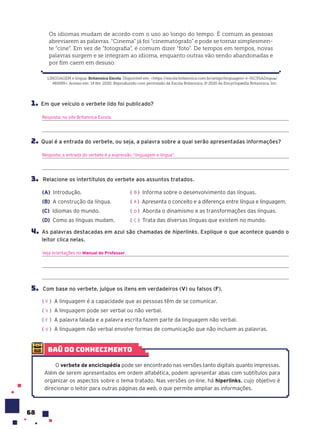 68
LINGUAGEM e língua. Britannica Escola. Disponível em: <https://escola.britannica.com.br/artigo/linguagem-e-l%C3%ADngua/
481699>. Acesso em: 14 fev. 2020. Reproduzido com permissão da Escola Britannica, © 2020 da Encyclopædia Britannica, Inc.
Os idiomas mudam de acordo com o uso ao longo do tempo. É comum as pessoas
abreviarem as palavras. “Cinema” já foi “cinematógrafo” e pode se tornar simplesmen-
te “cine”. Em vez de “fotografia”, é comum dizer “foto”. De tempos em tempos, novas
palavras surgem e se integram ao idioma, enquanto outras vão sendo abandonadas e
por fim caem em desuso.
1. Em que veículo o verbete lido foi publicado?
Resposta: no site Britannica Escola.
2. Qual é a entrada do verbete, ou seja, a palavra sobre a qual serão apresentadas informações?
Resposta: a entrada do verbete é a expressão “linguagem e língua”.
3. Relacione os intertítulos do verbete aos assuntos tratados.
(A) Introdução. ( ) Informa sobre o desenvolvimento das línguas.
(B) A construção da língua. ( ) Apresenta o conceito e a diferença entre língua e linguagem.
(C) Idiomas do mundo. ( ) Aborda o dinamismo e as transformações das línguas.
(D) Como as línguas mudam. ( ) Trata das diversas línguas que existem no mundo.
4. As palavras destacadas em azul são chamadas de hiperlinks. Explique o que acontece quando o
leitor clica nelas.
Veja orientações no Manual do Professor.
5. Com base no verbete, julgue os itens em verdadeiros (V) ou falsos (F).
( ) A linguagem é a capacidade que as pessoas têm de se comunicar.
( ) A linguagem pode ser verbal ou não verbal.
( ) A palavra falada e a palavra escrita fazem parte da linguagem não verbal.
( ) A linguagem não verbal envolve formas de comunicação que não incluem as palavras.
B
A
D
C
V
V
F
V
baú do conhecimento
O verbete de enciclopédia pode ser encontrado nas versões tanto digitais quanto impressas.
Além de serem apresentados em ordem alfabética, podem apresentar abas com subtítulos para
organizar os aspectos sobre o tema tratado. Nas versões on-line, há hiperlinks, cujo objetivo é
direcionar o leitor para outras páginas da web, o que permite ampliar as informações.
 