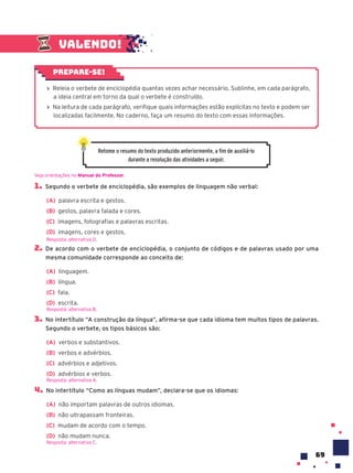 69
1. Segundo o verbete de enciclopédia, são exemplos de linguagem não verbal:
(A) palavra escrita e gestos.
(B) gestos, palavra falada e cores.
(C) imagens, fotografias e palavras escritas.
(D) imagens, cores e gestos.
2. De acordo com o verbete de enciclopédia, o conjunto de códigos e de palavras usado por uma
mesma comunidade corresponde ao conceito de:
(A) linguagem.
(B) língua.
(C) fala.
(D) escrita.
3. No intertítulo “A construção da língua”, afirma-se que cada idioma tem muitos tipos de palavras.
Segundo o verbete, os tipos básicos são:
(A) verbos e substantivos.
(B) verbos e advérbios.
(C) advérbios e adjetivos.
(D) advérbios e verbos.
4. No intertítulo “Como as línguas mudam”, declara-se que os idiomas:
(A) não importam palavras de outros idiomas.
(B) não ultrapassam fronteiras.
(C) mudam de acordo com o tempo.
(D) não mudam nunca.
Resposta: alternativa C.
Resposta: alternativa D.
Resposta: alternativa B.
Resposta: alternativa A.
Retome o resumo do texto produzido anteriormente, a fim de auxiliá-lo
durante a resolução das atividades a seguir.
Valendo!
› Releia o verbete de enciclopédia quantas vezes achar necessário. Sublinhe, em cada parágrafo,
a ideia central em torno da qual o verbete é construído.
› Na leitura de cada parágrafo, verifique quais informações estão explícitas no texto e podem ser
localizadas facilmente. No caderno, faça um resumo do texto com essas informações.
Prepare-se!
Veja orientações no Manual do Professor.
 