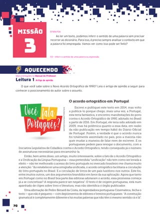 missão
70
Ao ler um texto, podemos inferir o sentido de uma palavra sem precisar
recorrer ao dicionário. Para isso, é preciso sempre analisar o contexto em que
a palavra foi empregada. Vamos ver como isso pode ser feito?
EF69LP34
3
Leitura 1
O que você sabe sobre o Novo Acordo Ortográfico de 1990? Leia o artigo de opinião a seguir para
conhecer o posicionamento do autor sobre o assunto.
Veja orientações no Manual do Professor.
Artigo de opini‹o
D3 – Inferir o sentido de uma palavra ou expressão.
O acordo ortográfico em Portugal
Escrevi e publiquei este texto em 2014, mas volto
a publicá-lo porque chego, mais uma vez, a Portugal,
esta terra fantástica, e encontro manifestações do povo
contra o Acordo Ortográfico de 1990, adotado no Brasil
a partir de 2016. Em Portugal, ele teria sido adotado em
2009, mas há polêmica quanto a essa data, em razão
da não publicação em tempo hábil do Diário Oficial
de Portugal. Porém, a verdade é que o acordo nunca
foi totalmente assimilado no país, pois a maioria não
quer mudar a maneira de falar nem de escrever. E os
portugueses pedem para revogar o documento, com a
Iniciativa Legislativa de Cidadãos contra o Acordo Ortográfico, tendo conseguido já o número
de assinaturas necessárias para encaminhá-la.
Então, bem antes disso, um artigo, muito interessante, sobre o fato de o Acordo Ortográfico
e a Unificação da Língua Portuguesa – essa pretendida “unificação” não tem como ser levada a
efeito – não ter melhorado o acesso do livro português no mercado brasileiro me chama muito
a atenção: “Ao estabelecer uma ortografia unificada, o acordo ortográfico facilitaria a circulação
do livro português no Brasil. E a circulação de livros de um país lusófono nos outros. Este foi,
entre muitos outros, um dos argumentos brandidos em favor da sua aplicação. Agora que tanto
em Portugal como no Brasil boa parte das editoras adotaram o acordo, essa promessa começa
já a se concretizar? A resposta parece ser negativa”. O texto é de origem portuguesa, está num
apanhado de clipes sobre livro e literatura, mas não identifica o órgão publicador.
Uma afirmação de Pedro Benard da Costa, da legendadora portuguesa Cinemateca, fecha o
texto – que não é pequeno – com depoimentos de editores e livreiros portugueses: “A construção
gramatical é completamente diferente e há muitas palavras que não têm o mesmo sentido cá e lá”.
MISTERSTOCK/SHUTTERSTOCK
aquecendo
 
