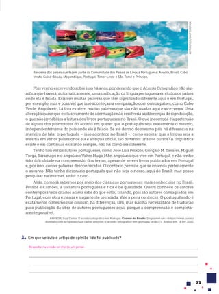 71
AMORIM, Luiz Carlos. O acordo ortográfico em Portugal. Correio do Estado. Disponível em: <https://www.correio
doestado.com.br/opiniao/luiz-carlos-amorim-o-acordo-ortografico-em-portugal/345803/>. Acesso em: 14 fev. 2020.
Bandeira dos países que fazem parte da Comunidade dos Países de Língua Portuguesa: Angola, Brasil, Cabo
Verde, Guiné-Bissau, Moçambique, Portugal, Timor-Leste e São Tomé e Príncipe.
MISTERSTOCK/SHUTTERSTOCK
Pois venho escrevendo sobre isso há anos, ponderando que o Acordo Ortográfico não sig-
nifica que haverá, automaticamente, uma unificação da língua portuguesa em todos os países
onde ela é falada. Existem muitas palavras que têm significado diferente aqui e em Portugal,
por exemplo, mas é possível que isso aconteça na comparação com outros países, como Cabo
Verde, Angola etc. Lá fora existem muitas palavras que são não usadas aqui e vice-versa. Uma
alteração quase que exclusivamente de acentuação não resolveria as diferenças de significação,
o que não inviabiliza a leitura dos livros portugueses no Brasil. O que incomoda é a pretensão
de alguns dos promotores do acordo em querer que o português seja exatamente o mesmo,
independentemente do país onde ele é falado. Se até dentro do mesmo país há diferenças na
maneira de falar o português – isso acontece no Brasil –, como esperar que a língua seja a
mesma em vários países onde ela é a língua oficial, tão distantes uns dos outros? A linguística
existe e vai continuar existindo sempre, não há como ser diferente.
Tenho lido vários autores portugueses, como José Luís Peixoto, Gonçalo M. Tavares, Miguel
Torga, Saramago e o angolano Valter Hugo Mãe, angolano que vive em Portugal, e não tenho
tido dificuldade na compreensão dos textos, apesar de serem livros publicados em Portugal
e, por isso, conter palavras desconhecidas. O contexto permite que se entenda perfeitamente
o assunto. Não tenho dicionário português que não seja o nosso, aqui do Brasil, mas posso
pesquisar na internet, se for o caso.
Aliás, como já sabemos por meio dos clássicos portugueses mais conhecidos no Brasil,
Pessoa e Camões, a literatura portuguesa é rica e de qualidade. Quem conhece os autores
contemporâneos citados acima sabe do que estou falando, pois são autores consagrados em
Portugal, com obra extensa e largamente premiada. Vale a pena conhecer. O português não é
exatamente o mesmo que o nosso, há diferenças, sim, mas não há necessidade de tradução
para publicação da obra de autores portugueses aqui, porque a compreensão é completa-
mente possível.
1. Em que veículo o artigo de opinião lido foi publicado?
Resposta: na versão on-line de um jornal.
 