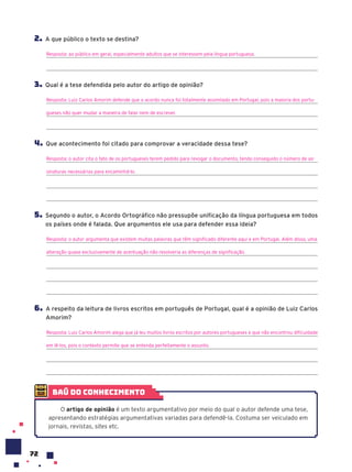 72
2. A que público o texto se destina?
Resposta: ao público em geral, especialmente adultos que se interessem pela língua portuguesa.
3. Qual é a tese defendida pelo autor do artigo de opinião?
Resposta: Luiz Carlos Amorim defende que o acordo nunca foi totalmente assimilado em Portugal, pois a maioria dos portu-
gueses não quer mudar a maneira de falar nem de escrever.
4. Que acontecimento foi citado para comprovar a veracidade dessa tese?
Resposta: o autor cita o fato de os portugueses terem pedido para revogar o documento, tendo conseguido o número de as-
sinaturas necessárias para encaminhá-lo.
5. Segundo o autor, o Acordo Ortográfico não pressupõe unificação da língua portuguesa em todos
os países onde é falada. Que argumentos ele usa para defender essa ideia?
Resposta: o autor argumenta que existem muitas palavras que têm significado diferente aqui e em Portugal. Além disso, uma
alteração quase exclusivamente de acentuação não resolveria as diferenças de significação.
6. A respeito da leitura de livros escritos em português de Portugal, qual é a opinião de Luiz Carlos
Amorim?
Resposta: Luiz Carlos Amorim alega que já leu muitos livros escritos por autores portugueses e que não encontrou dificuldade
em lê-los, pois o contexto permite que se entenda perfeitamente o assunto.
baú do conhecimento
O artigo de opinião é um texto argumentativo por meio do qual o autor defende uma tese,
apresentando estratégias argumentativas variadas para defendê-la. Costuma ser veiculado em
jornais, revistas, sites etc.
 