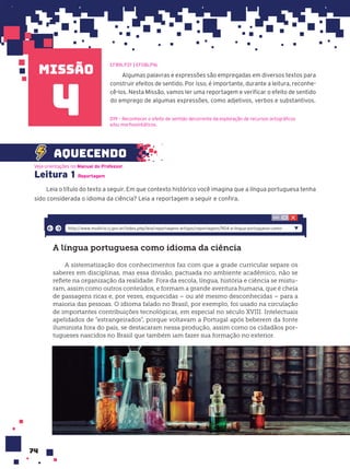 missão
74
Algumas palavras e expressões são empregadas em diversos textos para
construir efeitos de sentido. Por isso, é importante, durante a leitura, reconhe-
cê-los. Nesta Missão, vamos ler uma reportagem e verificar o efeito de sentido
do emprego de algumas expressões, como adjetivos, verbos e substantivos.
EF89LP37 | EF08LP16
4
Leitura 1
Leia o título do texto a seguir. Em que contexto histórico você imagina que a língua portuguesa tenha
sido considerada o idioma da ciência? Leia a reportagem a seguir e confira.
Veja orientações no Manual do Professor.
Reportagem
D19 – Reconhecer o efeito de sentido decorrente da exploração de recursos ortográficos
e/ou morfossintáticos.
A l’ngua portuguesa como idioma da ci•ncia
A sistematização dos conhecimentos faz com que a grade curricular separe os
saberes em disciplinas, mas essa divisão, pactuada no ambiente acadêmico, não se
reflete na organização da realidade. Fora da escola, língua, história e ciência se mistu-
ram, assim como outros conteúdos, e formam a grande aventura humana, que é cheia
de passagens ricas e, por vezes, esquecidas – ou até mesmo desconhecidas – para a
maioria das pessoas. O idioma falado no Brasil, por exemplo, foi usado na circulação
de importantes contribuições tecnológicas, em especial no século XVIII. Intelectuais
apelidados de “estrangeirados”, porque voltavam a Portugal após beberem da fonte
iluminista fora do país, se destacaram nessa produção, assim como os cidadãos por-
tugueses nascidos no Brasil que também iam fazer sua formação no exterior.
http://www.multirio.rj.gov.br/index.php/leia/reportagens-artigos/reportagens/904-a-lingua-portuguesa-como-
aquecendo
 