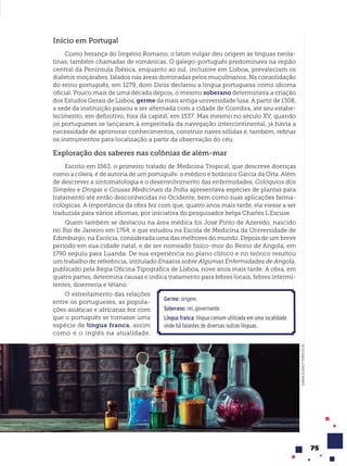 75
Início em Portugal
Como herança do Império Romano, o latim vulgar deu origem às línguas neola-
tinas, também chamadas de românicas. O galego-português predominava na região
central da Península Ibérica, enquanto ao sul, inclusive em Lisboa, prevaleciam os
dialetos moçárabes, falados nas áreas dominadas pelos muçulmanos. Na consolidação
do reino português, em 1279, dom Dinis declarou a língua portuguesa como idioma
oficial. Pouco mais de uma década depois, o mesmo soberano determinava a criação
dos Estudos Gerais de Lisboa, germe da mais antiga universidade lusa. A partir de 1308,
a sede da instituição passou a ser alternada com a cidade de Coimbra, até seu estabe-
lecimento, em definitivo, fora da capital, em 1537. Mas mesmo no século XV, quando
os portugueses se lançaram à empreitada da navegação intercontinental, já havia a
necessidade de aprimorar conhecimentos, construir naves sólidas e, também, refinar
os instrumentos para localização a partir da observação do céu.
Exploração dos saberes nas colônias de além-mar
Escrito em 1563, o primeiro tratado de Medicina Tropical, que descreve doenças
como a cólera, é de autoria de um português: o médico e botânico Garcia da Orta. Além
de descrever a sintomatologia e o desenvolvimento das enfermidades, Colóquios dos
Simples e Drogas e Cousas Medicinais da Índia apresentava espécies de plantas para
tratamento até então desconhecidas no Ocidente, bem como suas aplicações farma-
cológicas. A importância da obra fez com que, quatro anos mais tarde, ela viesse a ser
traduzida para vários idiomas, por iniciativa do pesquisador belga Charles L’Escuse.
Quem também se destacou na área médica foi José Pinto de Azeredo, nascido
no Rio de Janeiro em 1764, e que estudou na Escola de Medicina da Universidade de
Edimburgo, na Escócia, considerada uma das melhores do mundo. Depois de um breve
período em sua cidade natal, e de ser nomeado físico-mor do Reino de Angola, em
1790 seguiu para Luanda. De sua experiência no plano clínico e no teórico resultou
um trabalho de referência, intitulado Ensaios sobre Algumas Enfermidades de Angola,
publicado pela Régia Oficina Tipográfica de Lisboa, nove anos mais tarde. A obra, em
quatro partes, determina causas e indica tratamento para febres locais, febres intermi-
tentes, disenteria e tétano.
O estreitamento das relações
entre os portugueses, as popula-
ções asiáticas e africanas fez com
que o português se tornasse uma
espécie de l’ngua franca, assim
como é o inglês na atualidade.
Germe: origem.
Soberano: rei, governante.
Língua franca: língua comum utilizada em uma localidade
onde há falantes de diversas outras línguas.
DANA.S/SHUTTERSTOCK
 