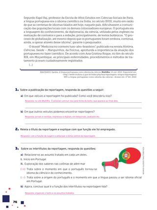 76
Segundo Kapil Raj, professor da Escola de Altos Estudos em Ciências Sociais de Paris,
a língua portuguesa era o idioma científico na Índia, no século XVIII, muito em razão
de que as centenas de idiomas falados até hoje, naquele país, dificultassem a comuni-
cação das populações locais com os demais colonizadores europeus. O português era
a linguagem do conhecimento, da diplomacia, da ciência, utilizado pelos ingleses na
realização de contratos e para a redação, principalmente, de textos botânicos. “O pro-
cesso de globalização, até mesmo depois que os portugueses foram embora, continua,
ainda, a operar através desse idioma”, garante o pesquisador.
O dossiê “Medicina no contexto luso-afro-brasileiro”, publicado na revista História,
Ciências, Saúde – Manguinhos, da Fiocruz, aprofunda a importância da atuação dos
portugueses no fazer científico. De acordo com Ana Cristina Roque, no fim do século
XIX, em Moçambique, as principais enfermidades, procedimentos e métodos de tra-
tamento já eram cuidadosamente registrados.
[...]
MACHADO, Sandra. A língua portuguesa como idioma da ciência. MultiRio. 14 out. 2014. Disponível em:
<http://www.multirio.rj.gov.br/index.php/leia/reportagens-artigos/reportagens/
904-a-lingua-portuguesa-como-idioma-da-ciencia>. Acesso em: 17 fev. 2020.
1. Sobre a publicação da reportagem, responda às questões a seguir:
a) Em que veículo a reportagem foi publicada? Como você descobriu isso?
Resposta: no site MultiRio. É possível concluir isso pela fonte do texto, que aparece ao final dele.
b) Em que outros veículos podemos encontrar reportagens?
Resposta: jornais e revistas, impressos e digitais, em telejornais, podcasts etc.
2. Releia o título da reportagem e explique com que função ele foi empregado.
Resposta: com a função de sugerir e antecipar o tema central da reportagem.
3. Sobre os intertítulos da reportagem, responda às questões:
a) Relacione-os ao assunto tratado em cada um deles.
I. Início em Portugal
II. Exploração dos saberes nas colônias de além-mar
( ) Trata sobre o momento em que o português tornou-se
idioma da ciência e do conhecimento.
( ) Trata sobre a origem do português e o momento em que a língua passou a ser idioma oficial
em Portugal.
b) Agora, conclua: qual é a função dos intertítulos na reportagem lida?
Resposta: organizar o texto e os assuntos tratados.
II
I
NOVIKOV
ALEKSEY/SHUTTERSTOCK
 