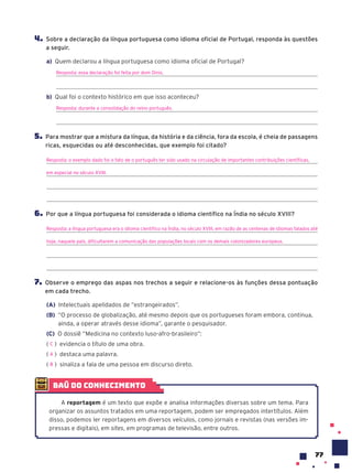 77
4. Sobre a declaração da língua portuguesa como idioma oficial de Portugal, responda às questões
a seguir.
a) Quem declarou a língua portuguesa como idioma oficial de Portugal?
Resposta: essa declaração foi feita por dom Dinis.
b) Qual foi o contexto histórico em que isso aconteceu?
Resposta: durante a consolidação do reino português.
5. Para mostrar que a mistura da língua, da história e da ciência, fora da escola, é cheia de passagens
ricas, esquecidas ou até desconhecidas, que exemplo foi citado?
Resposta: o exemplo dado foi o fato de o português ter sido usado na circulação de importantes contribuições científicas,
em especial no século XVIII.
6. Por que a língua portuguesa foi considerada o idioma científico na Índia no século XVIII?
Resposta: a língua portuguesa era o idioma cientifico na Índia, no século XVIII, em razão de as centenas de idiomas falados até
hoje, naquele país, dificultarem a comunicação das populações locais com os demais colonizadores europeus.
7. Observe o emprego das aspas nos trechos a seguir e relacione-os às funções dessa pontuação
em cada trecho.
(A) Intelectuais apelidados de “estrangeirados”.
(B) “O processo de globalização, até mesmo depois que os portugueses foram embora, continua,
ainda, a operar através desse idioma”, garante o pesquisador.
(C) O dossiê “Medicina no contexto luso-afro-brasileiro”:
( ) evidencia o título de uma obra.
( ) destaca uma palavra.
( ) sinaliza a fala de uma pessoa em discurso direto.
C
A
B
baú do conhecimento
A reportagem é um texto que expõe e analisa informações diversas sobre um tema. Para
organizar os assuntos tratados em uma reportagem, podem ser empregados intertítulos. Além
disso, podemos ler reportagens em diversos veículos, como jornais e revistas (nas versões im-
pressas e digitais), em sites, em programas de televisão, entre outros.
 
