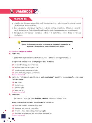 78
1. No trecho:
“[...] e formam a grande aventura humana, que é cheia de passagens ricas [...]”,
a expressão em destaque foi empregada para destacar:
(A) a relevância de passagens ricas.
(B) a quantidade de passagens ricas.
(C) o desprezo por passagens ricas.
(D) a insatisfação por passagens ricas.
2. No trecho “Intelectuais apelidados de ‘estrangeirados’”, o adjetivo entre aspas foi empregado
com sentido de:
(A) exclusão.
(B) indiferença.
(C) depreciação.
(D) valorização.
3. No trecho:
“[...] voltavam a Portugal após beberem da fonte iluminista fora do país”,
a expressão em destaque foi empregada com sentido de:
(A) informar sobre a forma de inspiração.
(B) destacar a origem da inspiração.
(C) revelar o meio alcançado para a inspiração.
(D) apresentar as pessoas que motivaram a inspiração.
Resposta: alternativa B.
Veja orientações no Manual do Professor.
Resposta: alternativa B.
Resposta: alternativa D.
Observe atentamente as expressões em destaque nas atividades. Procure analisá-las
e verificar o efeito de sentido que esse emprego atribui ao texto.
› Leia o texto e atente para os verbos, advérbios, substantivos e adjetivos que foram empregados
com efeitos de sentido diversos.
› Caso haja alguma palavra cujo significado você não conheça e isso tenha dificultado o entendi-
mento do trecho, verifique o boxe Glossário ao fim do texto ou pesquise em um dicionário.
› Destaque as palavras cujos efeitos de sentido você identificou. Ao lado delas, anote suas
conclusões.
Prepare-se!
Valendo!
 