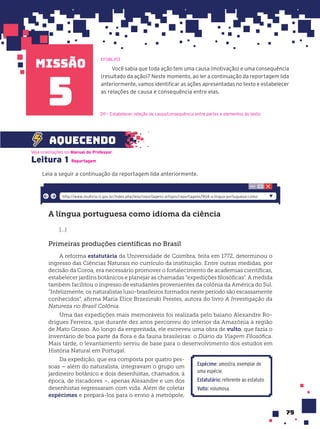 missão
79
Você sabia que toda ação tem uma causa (motivação) e uma consequência
(resultado da ação)? Neste momento, ao ler a continuação da reportagem lida
anteriormente, vamos identificar as ações apresentadas no texto e estabelecer
as relações de causa e consequência entre elas.
EF08LP13
5
Leitura 1
Leia a seguir a continuação da reportagem lida anteriormente.
Veja orientações no Manual do Professor.
aquecendo
Reportagem
D11 – Estabelecer relação de causa/consequência entre partes e elementos do texto.
A língua portuguesa como idioma da ciência
[...]
Primeiras produções cientíﬁcas no Brasil
A reforma estatutária da Universidade de Coimbra, feita em 1772, determinou o
ingresso das Ciências Naturais no currículo da instituição. Entre outras medidas, por
decisão da Coroa, era necessário promover o fortalecimento de academias científicas,
estabelecer jardins botânicos e planejar as chamadas “expedições filosóficas”. A medida
também facilitou o ingresso de estudantes provenientes da colônia da América do Sul.
“Infelizmente, os naturalistas luso-brasileiros formados neste período são escassamente
conhecidos”, afirma Maria Elice Brzezinski Prestes, autora do livro A Investigação da
Natureza no Brasil Colônia.
Uma das expedições mais memoráveis foi realizada pelo baiano Alexandre Ro-
drigues Ferreira, que durante dez anos percorreu do interior da Amazônia à região
de Mato Grosso. Ao longo da empreitada, ele escreveu uma obra de vulto, que fazia o
inventário de boa parte da flora e da fauna brasileiras: o Diário da Viagem Filosófica.
Mais tarde, o levantamento serviu de base para o desenvolvimento dos estudos em
História Natural em Portugal.
Da expedição, que era composta por quatro pes-
soas – além do naturalista, integravam o grupo um
jardineiro botânico e dois desenhistas, chamados, à
época, de riscadores –, apenas Alexandre e um dos
desenhistas regressaram com vida. Além de coletar
espécimes e prepará-los para o envio à metrópole,
http://www.multirio.rj.gov.br/index.php/leia/reportagens-artigos/reportagens/904-a-lingua-portuguesa-como-
Espécime: amostra, exemplar de
uma espécie.
Estatutário: referente ao estatuto.
Vulto: volumosa.
 