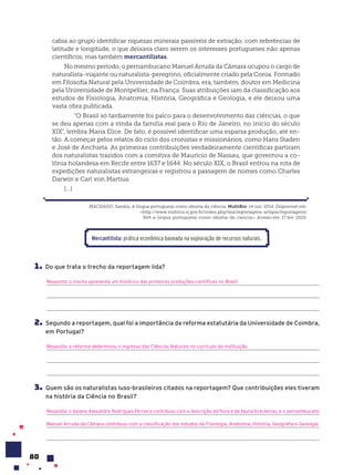 80
cabia ao grupo identificar riquezas minerais passíveis de extração, com referências de
latitude e longitude, o que deixava claro serem os interesses portugueses não apenas
científicos, mas também mercantilistas.
No mesmo período, o pernambucano Manuel Arruda da Câmara ocupou o cargo de
naturalista-viajante ou naturalista-peregrino, oficialmente criado pela Coroa. Formado
em Filosofia Natural pela Universidade de Coimbra, era, também, doutor em Medicina
pela Universidade de Montpellier, na França. Suas atribuições iam da classificação aos
estudos de Fisiologia, Anatomia, História, Geográfica e Geologia, e ele deixou uma
vasta obra publicada.
“O Brasil só tardiamente foi palco para o desenvolvimento das ciências, o que
se deu apenas com a vinda da família real para o Rio de Janeiro, no início do século
XIX”, lembra Maria Elice. De fato, é possível identificar uma esparsa produção, até en-
tão. A começar pelos relatos do ciclo dos cronistas e missionários, como Hans Staden
e José de Anchieta. As primeiras contribuições verdadeiramente científicas partiram
dos naturalistas trazidos com a comitiva de Maurício de Nassau, que governou a co-
lônia holandesa em Recife entre 1637 e 1644. No século XIX, o Brasil entrou na rota de
expedições naturalistas estrangeiras e registrou a passagem de nomes como Charles
Darwin e Carl von Martius.
[...]
MACHADO, Sandra. A língua portuguesa como idioma da ciência. MultiRio. 14 out. 2014. Disponível em:
<http://www.multirio.rj.gov.br/index.php/leia/reportagens-artigos/reportagens/
904-a-lingua-portuguesa-como-idioma-da-ciencia>. Acesso em: 17 fev. 2020.
Mercantilista: prática econômica baseada na exploração de recursos naturais.
1. Do que trata o trecho da reportagem lida?
Resposta: o trecho apresenta um histórico das primeiras produções científicas no Brasil.
2. Segundo a reportagem, qual foi a importância da reforma estatutária da Universidade de Coimbra,
em Portugal?
Resposta: a reforma determinou o ingresso das Ciências Naturais no currículo da instituição.
3. Quem são os naturalistas luso-brasileiros citados na reportagem? Que contribuições eles tiveram
na história da Ciência no Brasil?
Resposta: o baiano Alexandre Rodrigues Ferreira contribuiu com a descrição da flora e da fauna brasileiras, e o pernambucano
Manuel Arruda da Câmara contribuiu com a classificação dos estudos de Fisiologia, Anatomia, História, Geografia e Geologia.
 