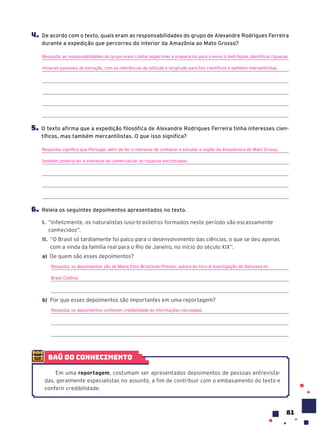 81
4. De acordo com o texto, quais eram as responsabilidades do grupo de Alexandre Rodrigues Ferreira
durante a expedição que percorreu do interior da Amazônia ao Mato Grosso?
Resposta: as responsabilidades do grupo eram coletar espécimes e prepará-los para o envio à metrópole, identificar riquezas
minerais passíveis de extração, com as referências de latitude e longitude para fins científicos e também mercantilistas.
5. O texto afirma que a expedição filosófica de Alexandre Rodrigues Ferreira tinha interesses cien-
tíficos, mas também mercantilistas. O que isso significa?
Resposta: significa que Portugal, além de ter o interesse de conhecer e estudar a região da Amazônia e do Mato Grosso,
também poderia ter o interesse de comercializar as riquezas encontradas.
6. Releia os seguintes depoimentos apresentados no texto.
I. “Infelizmente, os naturalistas luso-brasileiros formados neste período são escassamente
conhecidos”.
II. “O Brasil só tardiamente foi palco para o desenvolvimento das ciências, o que se deu apenas
com a vinda da família real para o Rio de Janeiro, no início do século XIX”.
a) De quem são esses depoimentos?
Resposta: os depoimentos são de Maria Elice Brzezinski Prestes, autora do livro A Investigação da Natureza no
Brasil Colônia.
b) Por que esses depoimentos são importantes em uma reportagem?
Resposta: os depoimentos conferem credibilidade às informações veiculadas.
baú do conhecimento
Em uma reportagem, costumam ser apresentados depoimentos de pessoas entrevista-
das, geralmente especialistas no assunto, a fim de contribuir com o embasamento do texto e
conferir credibilidade.
 
