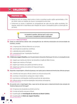 82
1. Todas as alternativas abaixo são consequências da reforma estatutária da Universidade de
Coimbra, exceto:
(A) o ingresso das Ciências Naturais no currículo.
(B) a promoção de academias científicas.
(C) a abolição dos jardins botânicos.
(D) o planejamento das “expedições filosóficas”.
2. O Diário da viagem filosófica, escrito pelo baiano Alexandre Rodrigues Ferreira, é consequência da:
(A) viagem que realizou do interior da Amazônia à região de Mato Grosso.
(B) viagem que realizou a Portugal.
(C) viagem que realizou aos países da América do Sul.
(D) viagem que realizou aos países de língua portuguesa.
3. Segundo a reportagem, o Brasil só passou a ser palco para o desenvolvimento das ciências porque:
(A) a família real veio para o Rio de Janeiro no início do século XIX.
(B) cronistas e missionários começaram a fazer relatos.
(C) as primeiras contribuições científicas partiram de naturalistas.
(D) o Brasil entrou na rota de expedições naturalistas estrangeiras.
4. De acordo com a reportagem lida, o que serviu de base para o desenvolvimento dos estudos de
História Natural em Portugal?
(A) O ingresso de estudantes da América do Sul.
(B) A vinda da família real para o Brasil.
(C) A publicação de Investigação da natureza no Brasil Colônia.
(D) A publicação do Diário da viagem filosófica.
Resposta: alternativa D.
Veja orientações no Manual do Professor.
Resposta: alternativa C.
Resposta: alternativa A.
Resposta: alternativa A.
Ao responder às questões, observem qual é a ação e quais
são as causas e consequências citadas na reportagem.
Valendo!
› Reúna-se com um colega, leiam juntos o texto e escolham quatro ações apresentadas, a fim
de refletir sobre as relações de causa e consequência entre elas.
› Contornem as causas e sublinhem as consequências de cada uma das ações escolhidas. Em
seguida, observem a importância das relações de causa e consequência para a construção de
um texto.
Prepare-se!
 