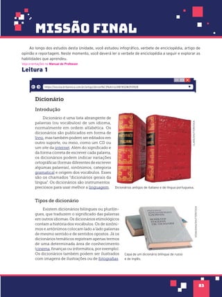83
missão final
Ao longo dos estudos desta Unidade, você estudou infográfico, verbete de enciclopédia, artigo de
opinião e reportagem. Neste momento, você deverá ler o verbete de enciclopédia a seguir e explorar as
habilidades que aprendeu.
Leitura 1
Veja orientações no Manual do Professor.
Dicion‡rio
Introdução
Dicionário é uma lista abrangente de
palavras (ou vocábulos) de um idioma,
normalmente em ordem alfabética. Os
dicionários são publicados em forma de
livro, mas também podem ser editados em
outro suporte, ou meio, como um CD ou
um site da internet. Além do significado e
da forma correta de escrever cada palavra,
os dicionários podem indicar variações
ortográficas (formas diferentes de escrever
algumas palavras), sinônimos, categoria
gramatical e origem dos vocábulos. Esses
são os chamados “dicionários gerais da
língua”. Os dicionários são instrumentos
preciosos para usar melhor a linguagem.
Tipos de dicionário
Existem dicionários bilíngues ou plurilín-
gues, que traduzem o significado das palavras
em outros idiomas. Os dicionários etimológicos
contam a história dos vocábulos. Os de sinôni-
mos e antônimos colocam lado a lado palavras
de mesmo sentido e de sentidos opostos. Já os
dicionários temáticos registram apenas termos
de uma determinada área de conhecimento
(cinema, finanças ou informática, por exemplo).
Os dicionários também podem ser ilustrados
com imagens de ilustrações ou de fotografias.
https://escola.britannica.com.br/artigo/dicion%C3%A1rio/487832#293928
CLARA/SHUTTERSTOCK
Dicionários antigos de italiano e de língua portuguesa.
Capa de um dicionário bilíngue de russo
e de inglês.
VESNUSHKA/SHUTTERSTOCK
CLARA/SHUTTERSTOCK
 