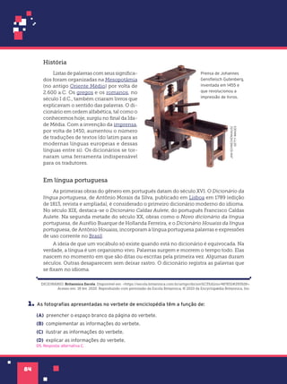 84
DICIONÁRIO. Britannica Escola. Disponível em: <https://escola.britannica.com.br/artigo/dicion%C3%A1rio/487832#293928>.
Acesso em: 18 fev. 2020. Reproduzido com permissão da Escola Britannica, © 2020 da Encyclopædia Britannica, Inc.
1. As fotografias apresentadas no verbete de enciclopédia têm a função de:
(A) preencher o espaço branco da página do verbete.
(B) complementar as informações do verbete.
(C) ilustrar as informações do verbete.
(D) explicar as informações do verbete.
D5. Resposta: alternativa C.
História
Listas de palavras com seus significa-
dos foram organizadas na Mesopotâmia
(no antigo Oriente Médio) por volta de
2.600 a.C. Os gregos e os romanos, no
século I d.C., também criaram livros que
explicavam o sentido das palavras. O di-
cionário em ordem alfabética, tal como o
conhecemos hoje, surgiu no final da Ida-
de Média. Com a invenção da imprensa,
por volta de 1450, aumentou o número
de traduções de textos (do latim para as
modernas línguas europeias e dessas
línguas entre si). Os dicionários se tor-
naram uma ferramenta indispensável
para os tradutores.
Em língua portuguesa
As primeiras obras do gênero em português datam do século XVI. O Dicionário da
língua portuguesa, de Antônio Morais da Silva, publicado em Lisboa em 1789 (edição
de 1813, revista e ampliada), é considerado o primeiro dicionário moderno do idioma.
No século XIX, destaca-se o Dicionário Caldas Aulete, do português Francisco Caldas
Aulete. Na segunda metade do século XX, obras como o Novo dicionário da língua
portuguesa, de Aurélio Buarque de Hollanda Ferreira, e o Dicionário Houaiss da língua
portuguesa, de Antônio Houaiss, incorporam à língua portuguesa palavras e expressões
de uso corrente no Brasil.
A ideia de que um vocábulo só existe quando está no dicionário é equivocada. Na
verdade, a língua é um organismo vivo. Palavras surgem e morrem o tempo todo. Elas
nascem no momento em que são ditas ou escritas pela primeira vez. Algumas duram
séculos. Outras desaparecem sem deixar rastro. O dicionário registra as palavras que
se fixam no idioma.
JAN-SCHNECKENHAUS/
GETTY
IMAGES
Prensa de Johannes
Gensfleisch Gutenberg,
inventada em 1455 e
que revolucionou a
impressão de livros.
 