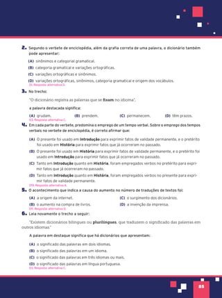 85
2. Segundo o verbete de enciclopédia, além da grafia correta de uma palavra, o dicionário também
pode apresentar:
(A) sinônimos e categorial gramatical.
(B) categoria gramatical e variações ortográficas.
(C) variações ortográficas e sinônimos.
(D) variações ortográficas, sinônimos, categoria gramatical e origem dos vocábulos.
D1. Resposta: alternativa D.
3. No trecho:
“O dicionário registra as palavras que se fixam no idioma”,
a palavra destacada significa:
(A) grudam. (B) prendem. (C) permanecem. (D) têm prazos.
4. Em cada parte do verbete, predomina o emprego de um tempo verbal. Sobre o emprego dos tempos
verbais no verbete de enciclopédia, é correto afirmar que:
(A) O presente foi usado em Introdução para exprimir fatos de validade permanente, e o pretérito
foi usado em História para exprimir fatos que já ocorreram no passado.
(B) O presente foi usado em História para exprimir fatos de validade permanente, e o pretérito foi
usado em Introdução para exprimir fatos que já ocorreram no passado.
(C) Tanto em Introdução quanto em História, foram empregados verbos no pretérito para expri-
mir fatos que já ocorreram no passado.
(D) Tanto em Introdução quanto em História, foram empregados verbos no presente para expri-
mir fatos de validade permanente.
5. O acontecimento que indica a causa do aumento no número de traduções de textos foi:
(A) a origem da internet.
(B) o aumento na compra de livros.
(C) o surgimento dos dicionários.
(D) a invenção da imprensa.
6. Leia novamente o trecho a seguir:
”Existem dicionários bilíngues ou plurilíngues, que traduzem o significado das palavras em
outros idiomas.”
A palavra em destaque significa que há dicionários que apresentam:
(A) o significado das palavras em dois idiomas.
(B) o significado das palavras em um idioma.
(C) o significado das palavras em três idiomas ou mais.
(D) o significado das palavras em língua portuguesa.
D3. Resposta: alternativa C.
D19. Resposta: alternativa A.
D11. Resposta: alternativa D.
D3. Resposta: alternativa C.
 