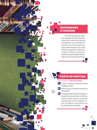 87
1. O que a imagem de abertura desta
Unidade revela?
2. Quais são suas narrativas de aventura
preferidas?
3. Você sabe quais são as principais ca-
racterísticas de poemas narrativos,
crônicas, mitos, causos e romances?
Troque ideias com os colegas e fa-
çam, no caderno, uma lista com as
características levantadas.
Veja orientações no Manual do Professor.
ponto de partida
Por meio das palavras, pode-
mos embarcar em diversas aven-
turas, pois a leitura nos permite
acompanhar os personagens e
vivenciar com eles muitas emo-
ções. Neste momento, por meio
da leitura de poemas narrativos,
causos, crônicas e romances,
você terá a oportunidade de mer-
gulhar na aventura das palavras.
Entendendo
a unidade
ARTISTGNDPHOTOGRAPHY/
GETTY
IMAGES
 