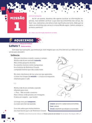 missão
88
Infância
Meu pai montava a cavalo, ia para o campo.
Minha mãe ficava sentada cosendo.
Meu irmão pequeno dormia.
Eu sozinho menino entre mangueiras
lia a história de Robinson Crusoé,
comprida história que não acaba mais.
No meio-dia branco de luz uma voz que aprendeu
a ninar nos longes da senzala — e nunca se esqueceu
chamava para o café.
[...]
Minha mãe ficava sentada cosendo
olhando para mim:
— Psiu... Não acorde o menino.
Para o berço onde pousou um mosquito.
E dava um suspiro... que fundo!
Lá longe meu pai campeava
no mato sem fim da fazenda.
E eu não sabia que minha história
era mais bonita que a de Robinson Crusoé.
ANDRADE, Carlos Drummond de. Infância. In: Poesia e prosa em um volume. Rio de Janeiro: Nova Aguiar, 1988. p. 5.
Ao ler um poema, devemos não apenas localizar as informações ex-
plícitas, mas também verificar o que está nas entrelinhas dos versos. Ao
fazer isso, realizamos uma leitura mais significativa do texto. Debruçar-se
sobre as entrelinhas dos versos é a nossa Missão agora. Vamos começar a
primeira aventura?
EF67LP27 | EF69LP54
D4 – Inferir uma informação implícita em um texto.
Leitura 1 Poema narrativo
Com base nas ilustrações, que lembranças você imagina que o eu lírico tem de sua infância? Leia os
versos para descobrir.
Veja orientações no Manual do Professor.
aquecendo
1
1
FREEPIK
Campear: percorrer o campo à procura de animais.
Coser: costurar.
Senzala: alojamento que abrigava os escravizados.
 