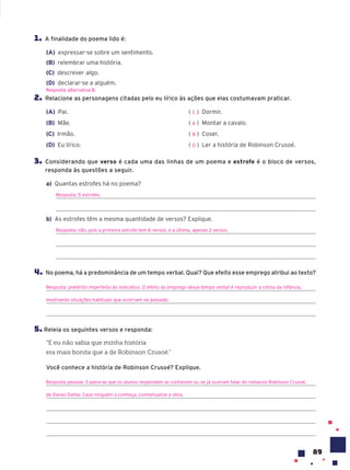 89
1. A finalidade do poema lido é:
(A) expressar-se sobre um sentimento.
(B) relembrar uma história.
(C) descrever algo.
(D) declarar-se a alguém.
2. Relacione as personagens citadas pelo eu lírico às ações que elas costumavam praticar.
(A) Pai.
(B) Mãe.
(C) Irmão.
(D) Eu lírico.
( ) Dormir.
( ) Montar a cavalo.
( ) Coser.
( ) Ler a história de Robinson Crusoé.
3. Considerando que verso é cada uma das linhas de um poema e estrofe é o bloco de versos,
responda às questões a seguir.
a) Quantas estrofes há no poema?
Resposta: 5 estrofes.
b) As estrofes têm a mesma quantidade de versos? Explique.
Resposta: não, pois a primeira estrofe tem 6 versos, e a última, apenas 2 versos.
4. No poema, há a predominância de um tempo verbal. Qual? Que efeito esse emprego atribui ao texto?
Resposta: pretérito imperfeito do indicativo. O efeito do emprego desse tempo verbal é reproduzir a rotina da infância,
mostrando situações habituais que ocorriam no passado.
5. Releia os seguintes versos e responda:
“E eu não sabia que minha história
era mais bonita que a de Robinson Crusoé.”
Você conhece a história de Robinson Crusoé? Explique.
Resposta pessoal. Espera-se que os alunos respondam se conhecem ou se já ouviram falar do romance Robinson Crusoé,
de Daniel Dafoe. Caso ninguém a conheça, contextualize a obra.
Resposta: alternativa B.
C
A
B
D
 