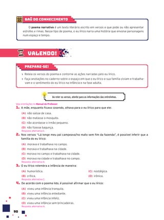 90
1. A mãe, enquanto ficava cosendo, olhava para o eu lírico para que ele:
(A) não saísse de casa.
(B) não matasse o mosquito.
(C) não acordasse o irmão pequeno.
(D) não fizesse bagunça.
2. Nos versos “Lá longe meu pai campeava/no mato sem fim da fazenda”, é possível inferir que a
família do eu lírico:
(A) morava e trabalhava no campo.
(B) morava e trabalhava na cidade.
(C) morava no campo e trabalhava na cidade.
(D) morava na cidade e trabalhava no campo.
3. O eu lírico relembra a infância de maneira:
(A) humorística.
(B) crítica.
(C) nostálgica.
(D) irônica.
4. De acordo com o poema lido, é possível afirmar que o eu lírico:
(A) viveu uma infância tranquila.
(B) viveu uma infância entediante.
(C) viveu uma infância infeliz.
(D) viveu uma infância sem brincadeiras.
Veja orientações no Manual do Professor.
Resposta: alternativa C.
Resposta: alternativa A.
Resposta: alternativa C.
Resposta: alternativa A.
Valendo!
› Releia os versos do poema e contorne as ações narradas pelo eu lírico.
› Faça anotações no caderno sobre o espaço em que o eu lírico e sua família viviam e trabalha-
vam e o sentimento do eu lírico na infância e na fase adulta.
Prepare-se!
Ao reler os versos, atente para as informações das entrelinhas.
baú do conhecimento
O poema narrativo é um texto literário escrito em versos e que pode ou não apresentar
estrofes e rimas. Nesse tipo de poema, o eu lírico narra uma história que envolve personagens
num espaço e tempo.
 