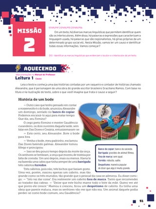 missão
91
Em um texto, há diversas marcas linguísticas que permitem identificar quem
são os interlocutores. Além disso, há palavras e expressões que caracterizam a
linguagem usada, há palavras que são regionalismos, há gírias próprias de um
determinado grupo social etc. Nesta Missão, vamos ler um causo e identificar
todas essas informações. Vamos começar?
2
Leitura 1 Causo
Leia o texto e conheça uma das histórias contadas por um vaqueiro e contador de histórias chamado
Alexandre, que é personagem de uma obra do grande escritor brasileiro Graciliano Ramos. Com base no
título e na ilustração do texto, sobre o que você imagina que trata o causo a seguir?
Veja orientações no Manual do Professor.
aquecendo
História de um bode
— Outro caso que tenho pensado em contar
a vossemecês é o do bode, anunciou Alexandre
um domingo, sentado no banco do copiar.
Podemos encaixá-lo aqui para matar tempo.
Que diz, seu Firmino?
O cego preto Firmino e mestre Gaudêncio
curandeiro, os dois ouvintes daquela tarde, sem
falar em Das Dores e Cesária, entusiasmaram-se:
— Está certo, seu Alexandre. Bote o bode
para fora.
— Venha o bode, meu padrinho, exclamou
Das Dores batendo palmas. Alexandre tomou
fôlego e principiou:
— Isso se deu pouco tempo depois da morte da onça.
Os senhores se lembram, a onça que morreu de tristeza por
falta de comida. Um ano depois, mais ou menos. Havia lá
na fazenda uma cabra que tinha sempre de uma barrigada
três cabritos fornidos.
Três cabritos, pois não, três bichos que faziam gosto.
Uma vez, porém, nasceu apenas um cabrito, mas tão
grande como os três reunidos, tão grande que o pessoal da casa se admirou. Eu disse comi-
go: — “Isto vai dar coisa”. Era realmente um cabrito fora de marca. Tanto que recomendei
ao tratador das cabras: — “Deixe que este bicho mame todo o leite da mãe. Quero ver até
que ponto ele cresce.” Mamou e cresceu, ficou um despotismo de cabrito. Eu tinha uma
ideia que parece maluca, mas os senhores vão ver que não era. Um animal daquele podia
perder-se como bode comum, seu Gaudêncio?
EF69LP47 | EF69LP55 | EF69LP56
D13 – Identificar as marcas linguísticas que evidenciam o locutor e o interlocutor de um texto.
LAB212
Banco do copiar: banco da varanda.
Barrigada: gravidez de animal fêmea.
Fora de marca: sem igual.
Fornido: robusto, sadio.
Despotismo: maneira popular
de dizer que algo é muito grande.
 