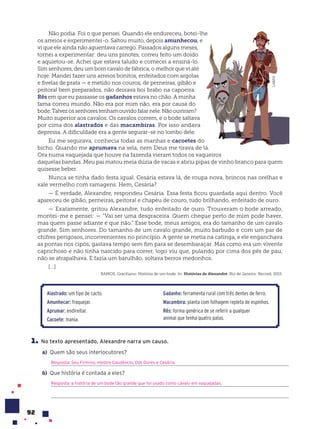 92
Não podia. Foi o que pensei. Quando ele endureceu, botei-lhe
os arreios e experimentei-o. Saltou muito, depois amunhecou, e
vi que ele ainda não aguentava carrego. Passados alguns meses,
tornei a experimentar: deu uns pinotes, correu feito um doido
e aquietou-se. Achei que estava taludo e comecei a ensiná-lo.
Sim senhores, deu um bom cavalo de fábrica, o melhor que vi até
hoje. Mandei fazer uns arreios bonitos, enfeitados com argolas
e fivelas de prata — e metido nos couros, de perneiras, gibão e
peitoral bem preparados, não deixava boi brabo na capoeira.
Rês em que eu passasse os gadanhos estava no chão. A minha
fama correu mundo. Não era por mim não, era por causa do
bode.Talvezossenhorestenhamouvidofalarnele.Nãoouviram?
Muito superior aos cavalos. Os cavalos correm, e o bode saltava
por cima dos alastrados e das macambiras. Por isso andava
depressa. A dificuldade era a gente segurar-se no lombo dele.
Eu me segurava, conhecia todas as manhas e cacoetes do
bicho. Quando me aprumava na sela, nem Deus me tirava de lá.
Ora numa vaquejada que houve na fazenda vieram todos os vaqueiros
daquelas bandas. Meu pai matou meia dúzia de vacas e abriu pipas de vinho branco para quem
quisesse beber.
Nunca se tinha dado festa igual. Cesária estava lá, de roupa nova, brincos nas orelhas e
xale vermelho com ramagens. Hem, Cesária?
— É verdade, Alexandre, respondeu Cesária. Essa festa ficou guardada aqui dentro. Você
apareceu de gibão, perneiras, peitoral e chapéu de couro, tudo brilhando, enfeitado de ouro.
— Exatamente, gritou Alexandre, tudo enfeitado de ouro. Trouxeram o bode arreado,
montei-me e pensei: — “Vai ser uma desgraceira. Quem chegue perto de mim pode haver,
mas quem passe adiante é que não.” Esse bode, meus amigos, era do tamanho de um cavalo
grande. Sim senhores. Do tamanho de um cavalo grande, muito barbudo e com um par de
chifres perigosos, inconvenientes no princípio. A gente se metia na catinga, e ele enganchava
as pontas nos cipós, gastava tempo sem fim para se desembaraçar. Mas como era um vivente
caprichoso e não tinha nascido para correr, logo viu que, pulando por cima dos pés de pau,
não se atrapalhava. E fazia um barulhão, soltava berros medonhos.
[...]
RAMOS, Graciliano. História de um bode. In: Histórias de Alexandre. Rio de Janeiro: Record, 2015.
1. No texto apresentado, Alexandre narra um causo.
a) Quem são seus interlocutores?
Resposta: Seu Firmino, mestre Gaudêncio, Das Dores e Cesária.
b) Que história é contada a eles?
Resposta: a história de um bode tão grande que foi usado como cavalo em vaquejadas.
Alastrado: um tipo de cacto.
Amunhecar: fraquejar.
Aprumar: endireitar.
Cacoete: mania.
Gadanho: ferramenta rural com três dentes de ferro.
Macambira: planta com folhagem repleta de espinhos.
R•s: forma genérica de se referir a qualquer
animal que tenha quatro patas.
LAB212
 