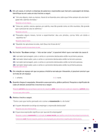 93
2. Em um causo, é comum o emprego de palavras e expressões que marcam a passagem do tempo.
Identifique-as em cada um dos trechos a seguir.
a) “Um ano depois, mais ou menos. Havia lá na fazenda uma cabra que tinha sempre de uma barri-
gada três cabritos fornidos.”
Resposta: um ano depois.
b) “Uma vez, porém, nasceu apenas um cabrito, mas tão grande como os três reunidos, tão grande
que o pessoal da casa se admirou.”
Resposta: uma vez.
c) “Passados alguns meses, tornei a experimentar: deu uns pinotes, correu feito um doido e
aquietou-se.”
Resposta: alguns meses.
d) “Quando me aprumava na sela, nem Deus me tirava de lá.”
Resposta: quando me aprumava na sela.
3. No trecho “Eu disse comigo: — ‘Isto vai dar coisa’”, é possível inferir que o narrador do causo é:
(A) narrador-personagem, pois o verbo e o pronome destacados estão na primeira pessoa.
(B) narrador-observador, pois o verbo e o pronome destacados estão na terceira pessoa.
(C) narrador-personagem, pois o verbo e o pronome destacados estão na terceira pessoa.
(D) narrador-observador, pois o verbo e o pronome destacados estão na primeira pessoa.
Resposta: alternativa A.
4. Em relação ao espaço em que se passa a história narrada por Alexandre, é possível concluir que
se trata de um espaço:
( ) urbano. ( ) rural.
5. Quando chegou à vaquejada, Alexandre usava perneira, gibão e peitoral. Pesquise o significado de
cada um desses acessórios e escreva-os a seguir.
Resposta: perneira: peça que protege as pernas dos vaqueiros; gibão: casaco de couro usado por vaqueiros; e peitoral: placa
de couro que cobre o peito.
6. Releia o trecho a seguir.
“Outro caso que tenho pensado em contar a vossemec•s é o do bode.”
a) A quem Alexandre se dirige ao empregar a expressão destacada?
Resposta: aos seus interlocutores.
b) O que essa expressão significa e por que ela foi empregada?
Resposta: a palavra vossemecês é a contração de vossas mercês, que significa uma forma mais antiga do pronome de
tratamento você. Possível resposta: pode ter sido empregada para demonstrar respeito pelos interlocutores.
X
 