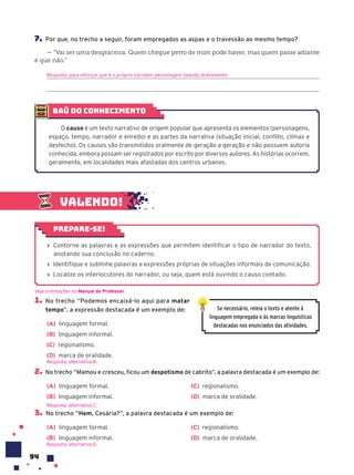 94
7. Por que, no trecho a seguir, foram empregados as aspas e o travessão ao mesmo tempo?
— “Vai ser uma desgraceira. Quem chegue perto de mim pode haver, mas quem passe adiante
é que não.”
Resposta: para reforçar que é o próprio narrador-personagem falando diretamente.
baú do conhecimento
O causo é um texto narrativo de origem popular que apresenta os elementos (personagens,
espaço, tempo, narrador e enredo) e as partes da narrativa (situação inicial, conflito, clímax e
desfecho). Os causos são transmitidos oralmente de geração a geração e não possuem autoria
conhecida, embora possam ser registrados por escrito por diversos autores. As histórias ocorrem,
geralmente, em localidades mais afastadas dos centros urbanos.
1. No trecho “Podemos encaixá-lo aqui para matar
tempo”, a expressão destacada é um exemplo de:
(A) linguagem formal.
(B) linguagem informal.
(C) regionalismo.
(D) marca de oralidade.
2. No trecho “Mamou e cresceu, ﬁcou um despotismo de cabrito”, a palavra destacada é um exemplo de:
(A) linguagem formal.
(B) linguagem informal.
(C) regionalismo.
(D) marca de oralidade.
3. No trecho “Hem, Cesária?”, a palavra destacada é um exemplo de:
(A) linguagem formal.
(B) linguagem informal.
(C) regionalismo.
(D) marca de oralidade.
Resposta: alternativa D.
Veja orientações no Manual do Professor.
Resposta: alternativa B.
Resposta: alternativa C.
Se necessário, releia o texto e atente à
linguagem empregada e às marcas linguísticas
destacadas nos enunciados das atividades.
Valendo!
› Contorne as palavras e as expressões que permitem identificar o tipo de narrador do texto,
anotando sua conclusão no caderno.
› Identifique e sublinhe palavras e expressões próprias de situações informais de comunicação.
› Localize os interlocutores do narrador, ou seja, quem está ouvindo o causo contado.
Prepare-se!
 