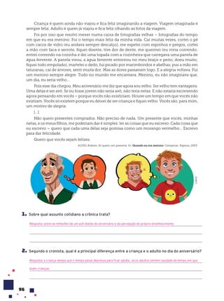 96
Criança é quem ainda não viajou e fica feliz imaginando a viagem. Viagem imaginada é
sempre feliz. Adulto é quem já viajou e fica feliz olhando as fotos da viagem.
Foi por isso que resolvi mexer numa caixa de fotografias velhas – fotografias do tempo
em que eu era menino. Foi o tempo mais feliz da minha vida. Caí muitas vezes, cortei o pé
com cacos de vidro (eu andava sempre descalço), me espetei com espinhos e pregos, cortei
a mão com faca e serrote, fiquei doente, tive dor de dente, me queimei (eu vivia correndo;
entrei correndo na cozinha e dei uma topada com a cozinheira que carregava uma panela de
água fervente. A panela virou, a água fervente entornou no meu braço e peito; doeu muito;
fiquei todo empolado), martelei o dedo, fui picado por marimbondos e abelhas, pus a mão em
taturanas, caí de árvores, senti muita dor. Mas as dores passavam logo. E a alegria voltava. Fui
um menino sempre alegre. Tudo no mundo me encantava. Menino, eu não imaginava que,
um dia, eu seria velho…
Pois esse dia chegou. Meu aniversário me diz que agora sou velho. Ser velho tem vantagens.
Uma delas é ser avô. Se eu fosse jovem não seria avô, não teria netas. E não estaria escrevendo
agora pensando em vocês – porque vocês não existiriam. Houve um tempo em que vocês não
existiam. Vocês só existem porque eu deixei de ser criança e fiquei velho. Vocês são, para mim,
um motivo de alegria.
[...]
Não quero presentes comprados. Não preciso de nada. Um presente que vocês, minhas
netas, e os meus filhos, me poderiam dar é simples: ler as coisas que eu escrevo. Cada coisa que
eu escrevo – quero que cada uma delas seja gostosa como um morango vermelho… Escrevo
para dar felicidade.
Quero que vocês sejam felizes.
ALVES, Rubem. Só quero um presente. In: Quando eu era menino. Campinas: Papirus, 2003.
1. Sobre qual assunto cotidiano a crônica trata?
Resposta: sobre as reflexões de um avô diante do aniversário e da percepção do próprio envelhecimento.
2. Segundo o cronista, qual é a principal diferença entre a criança e o adulto no dia do aniversário?
Resposta: a criança deseja que o tempo passe depressa para ficar adulta. Já os adultos sentem saudade do tempo em que
eram crianças.
LAB212
 