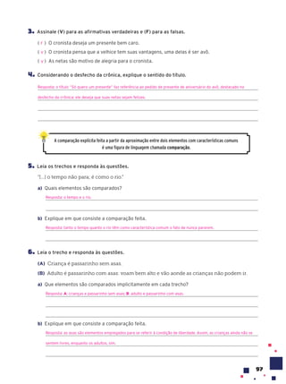 97
3. Assinale (V) para as afirmativas verdadeiras e (F) para as falsas.
( ) O cronista deseja um presente bem caro.
( ) O cronista pensa que a velhice tem suas vantagens, uma delas é ser avô.
( ) As netas são motivo de alegria para o cronista.
4. Considerando o desfecho da crônica, explique o sentido do título.
Resposta: o título “Só quero um presente” faz referência ao pedido de presente de aniversário do avô, destacado no
desfecho da crônica: ele deseja que suas netas sejam felizes.
A comparação explícita feita a partir da aproximação entre dois elementos com características comuns
é uma figura de linguagem chamada compara•‹o.
5. Leia os trechos e responda às questões.
“[...] o tempo não para; é como o rio.”
a) Quais elementos são comparados?
Resposta: o tempo e o rio.
b) Explique em que consiste a comparação feita.
Resposta: tanto o tempo quanto o rio têm como característica comum o fato de nunca pararem.
6. Leia o trecho e responda às questões.
(A) Criança é passarinho sem asas.
(B) Adulto é passarinho com asas: voam bem alto e vão aonde as crianças não podem ir.
a) Que elementos são comparados implicitamente em cada trecho?
Resposta: A: crianças e passarinho sem asas; B: adulto e passarinho com asas.
b) Explique em que consiste a comparação feita.
Resposta: as asas são elementos empregados para se referir à condição de liberdade. Assim, as crianças ainda não se
sentem livres, enquanto os adultos, sim.
F
V
V
 
