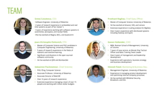 Greta Cutulenco, CEO
§ Software Engineer, University of Waterloo
§ 2 years of research experience in embedded and real
time systems as part of her master s
§ 3 years of experience working with software systems in
automotive, aerospace, and nuclear ﬁelds
§ She has worked at Magna, AECL, and Qualcomm
Sebastian Fischmeister, Chief Scientist
§  PhD, PEng, Computer Science
§  Associate Professor, University of Waterloo
§  Associate Director of WatCAR
§  Over 16 years of research experience
§  Extensive experience managing a team of over 15
people and working with million dollar budgets
Jean-Christophe Petkovich, CTO
§  Master of Computer Science and PhD candidate in
Computer Engineering, University of Waterloo
§  5 years of research experience in the ﬁelds of
statistics and machine learning
§  Signiﬁcant contributions in the open sourced
software community
§  He has worked at QNX and Bombardier
Gonen Hollander, COO
§  MBA, Rotman School of Management, University
of Toronto
§  7 years of navy service, as Missile Ship Tactical
Oﬃcer and Basic Training Team Leader
§  Over 6 years of management and leadership
development
§  Experience with operations, business strategy
and business development
Prashant Raghav, Chief Data Oﬃcer
§  Master of Computer Science, University of Waterloo
§  He has worked at Amazon, SAS, and Lenovo
§  Extensive experience in scaling analysis for BigData
§  Over 4 years experience with distributed systems
including Hadoop and Spark
Himesh Patel, Marketing & Business Dev.
§  Management Engineer, University of Waterloo
§  Experience in managing product development
and optimizing internal company processes
§  He has worked with Whitehat Security,
Broadcom, and D2L
TEAM
 