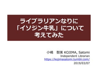ライブラリアンなりに
「イソジン牛乳」について
考えてみた
小嶋 智美 KOJIMA, Satomi
Independent Librarian
https://kojimasatomi.tumblr.com/
2019/03/07
 