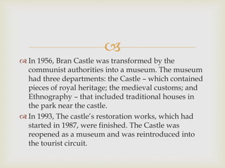 
 In 1956, Bran Castle was transformed by the
communist authorities into a museum. The museum
had three departments: the Castle – which contained
pieces of royal heritage; the medieval customs; and
Ethnography – that included traditional houses in
the park near the castle.
 In 1993, The castle’s restoration works, which had
started in 1987, were finished. The Castle was
reopened as a museum and was reintroduced into
the tourist circuit.
 