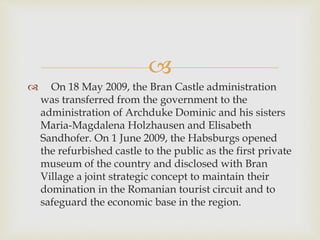 
 On 18 May 2009, the Bran Castle administration
was transferred from the government to the
administration of Archduke Dominic and his sisters
Maria-Magdalena Holzhausen and Elisabeth
Sandhofer. On 1 June 2009, the Habsburgs opened
the refurbished castle to the public as the first private
museum of the country and disclosed with Bran
Village a joint strategic concept to maintain their
domination in the Romanian tourist circuit and to
safeguard the economic base in the region.
 