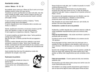 Leitura:  Mateus - 18 - 23 : 35 Na parábola Jesus conta que o Reino do Céu é como um rei que desejava acertar contas com seus servos.  Trouxeram um servo que lhe devia um valor muito alto, mas não tinha condição de pagar, então o senhor ordenou que ele, sua mulher, seus filhos e tudo que ele possuísse fossem vendidos para pagar a dívida.  O servo prostrou-se diante do senhor e implorou: “Tenha paciência comigo que eu lhe pagarei”.  O senhor daquele servo teve compaixão dele e cancelou sua dívida, e o deixou ir.  Saindo, aquele servo encontrou um de seus conservo que lhe devia cem denários, ou seja, um valor muito pequeno.  O servo agarrou-o e espancou-o dizendo, “Pague-me!”  O conservo ajoelhou-se diante dele e disse: “tenha paciência comigo que eu lhe pagarei.”  Mas ele não quis, e mandou prender-lhe até que pagasse a dívida.  Quando o senhor daquele servo ficou sabendo o que havia acontecido, chamou-o e disse: “Servo mau! Cancelei suas dívidas, você deveria ter tido misericórdia do seu conservo como eu tive de você”. Irado, o senhor o entregou aos torturadores até que pagasse tudo o que devia. Assim também lhes fará meu Pai celestial se vocês não perdoarem de coração o seu irmão.  Nossa dívida era muito alta, pois “o salário do pecado é a morte” conforme Romanos 6.23.  Deus cancelou nossa dívida livrando-nos da prisão eterna enviando Seu Filho para morrer na cruz. O valor da dívida era realmente muito alto. Custou o sangue de um inocente conforme I Pedro 1.18-19. Os conservos são aquelas pessoas que nos ofendem, que nos caluniam e nos perseguem, e desejam a nossa derrota, produzindo assim uma dívida para conosco.  São situações em que nossa reação deve ser, sem dúvida, de perdoar e de amar estas pessoas. Analisando o caráter do servo da parábola Analisando o caráter daquele servo, podemos observar a falta de várias qualidades importantíssimas para uma vivencia cristã, como: Falta de reconhecimento  – não soube reconhecer o quanto foi perdoado pelo seu senhor.  A dívida do servo era de 10.000 talentos e do conservo era de 100 denários.  Numa linguagem de hoje, mesmo sem nos preocupar com a exatidão do valor dos talentos e dos denários, seria como se o servo devesse 1.000.000 de reais, e o conservo devesse 100 reais.  Quando não conseguimos enxergar como foi grande o perdão de Deus em nossa vida, podemos cair nesse mesmo erro e não perdoar as falhas mais insignificantes que são cometidas contra nós.  Falta de humanidade  – O servo parece ter tido uma memória bastante curta.  Ele esqueceu que não estava preso porque seu senhor usou de muita misericórdia para com ele.  Isto também é um perigo quando esquecemos quem éramos e que se hoje somos alguma coisa é pela graça infinita de Deus. Explicação da parábola: O rei da parábola contada por Jesus é o Senhor Deus.  Os servos com que Ele deseja acertar contas somos nós, conhecedores de sua palavra.  Acertando contas 1 2 