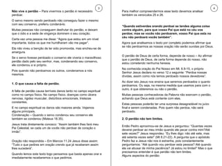 Não vive o perdão  – Para vivermos o perdão é necessário perdoar.  O servo mesmo sendo perdoado não conseguiu fazer o mesmo com seu conservo, preferiu condená-lo.  Muitas pessoas não conseguem desfrutar do perdão, e deixam que o ódio e a sede de vingança dominem o seu coração.  Certa vez uma pessoa me disse: “Agora que estou em um nível importante, todos os que me humilharam vão me pagar”.  Ela não viveu a benção de ter sido promovida, mas encheu-se de amargura.  Se o servo tivesse perdoado o conservo ele viveria o maravilhoso perdão dado pelo seu senhor, mas, condenando seu conservo, ele condenou a si próprio.  Pois quando não perdoamos os outros, condenamos a nós mesmos. 1. O que causa a falta de perdão. A falta de perdão causa terríveis danos tanto no campo espiritual como no campo físico. No campo físico, doenças como úlcera nervosa, rigidez muscular, distúrbios emocionais, tristezas constantes.  E no campo espiritual os danos são maiores ainda. Vejamos alguns principais. Condenação – Quando o servo condenou seu conservo ele também se condenou (Mateus 18.35).  Jesus trata diretamente conosco: “Assim também lhes fará meu Pai Celestial, se cada um de vocês não perdoar de coração o irmão”.  Oração não respondida – Em Marcos 11.24 Jesus disse assim: “Tudo o que pedires em oração crendo que já receberam assim lhes sucederá”.  Quando lemos este texto logo pensamos que basta apenas orar e imediatamente receberemos o que pedimos.  Para melhor compreendermos esse texto devemos analisar também os versículos 25 e 26.  “ Quando estiverdes orando perdoai se tendes alguma coisa contra alguém, para que vosso Pai que está no céu vos perdoe; mas se vocês não perdoarem, vosso Pai que esta no céu não perdoará vocês também”.  Agora que analisamos o texto por completo podemos afirmar que se não perdoarmos as nossas oração não serão ouvidas por Deus. O perdão de Deus de certa forma, depende de nosso – Ao afirmar que o perdão de Deus, de certa forma depende do nosso, não estou cometendo nenhuma heresia.  Na conhecida oração do Pai Nosso em Mt. 6.9-15, o próprio Senhor Jesus declara no verso 12 o seguinte: “Perdoa nossas dívidas, assim como nós temos perdoado nossos devedores”.  Ao dizer isto Jesus nos ensina que seremos perdoados o quanto perdoamos. Ou seja, na mesma medida que usamos para com o outro, é que obteremos ou não o perdão.  Muitas pessoas conhecedoras da Palavra não exercem o perdão, achando que Deus está contente com elas.  Estas pessoas poderão ter uma surpresa desagradável no juízo final e serem condenadas. Pois quem não perdoa, não será perdoado. 2. O perdão não tem limites. Então Pedro aproximou-se de Jesus e perguntou: “Quantas vezes deverei perdoar ao meu irmão quando ele pecar contra mim?Até sete vezes?” Jesus respondeu: “Eu lhes digo: não até sete, mas até setenta vezes sete!” (Mt 8.21-22). A pergunta que o apóstolo Pedro faz a Jesus não nos é estranha, pois constantemente perguntamos: “Até quando vou perdoar esta pessoa? Até quando ela vai abusar de minha paciência? Já estou no limitei!” Mas o que precisamos entender é que perdão não tem limites.  Alguns aspectos do perdão: 3 4 