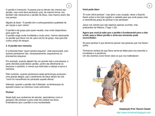 O perdão é imerecido. A pessoa que te ofende não merece seu perdão, mas você deve perdoá-la, pois, da mesma forma, nós também não merecemos o perdão de Deus, mas mesmo assim Ele nos perdoa.  Alguém já disse: “O perdão tem a enlouquecedora qualidade de ser injusto e sem mérito”.  O perdão é de graça para quem recebe, mas muito dispendioso para quem dá.  O perdão exige muita humildade e muito amor. Vemos claramente no perdão que Deus nos dá: para nós foi de graça, mas para Ele custou preço de sangue. 3. O perdão tem memória. A conhecida frase “quem perdoa esquece”, está equivocada, pois quando perdoamos não, necessariamente, esquecemos ou precisamos esquecer.  Por exemplo, quando alguém faz um grande mal a uma pessoa, a parte ofendida pode liberar perdão, porém ela dificilmente ira esquecer o episódio, a menos que está bata a cabeça e perca a memória.  Pelo contrário, quando perdoamos estas lembranças produzem uma grande alegria, paz e sentimento de Deus dentro de nós: “como foi maravilhoso ter perdoado aquela ofensa.”  Ademais, quando o perdão não é liberado, as lembranças do episódio trazem ao indivíduo muito sofrimento. Perdoe! Nesta lição que acabamos de estudar, aprendemos como é perigoso não perdoar e para onde isto poderá nos levar. Entendemos que o perdão é uma necessidade.  Você pode dizer:  “ É muito difícil perdoar”, mas abra o seu coração, deixe o Espírito Santo entrar e tire todo orgulho e vaidade para que você possa viver a maravilhosa graça de perdoar e ser perdoado. Jesus nos orienta que não sejamos apenas ouvintes, mas praticantes da Palavra, (Tiago 1.22).  Agora que você já sabe que o perdão é fundamental para a vida cristã, peça e libere perdão e sinta seu tremendo pode reconciliador. Só para perdoar é que devemos pensar nas pessoas que nos fazem sofrer.  Tenhamos certeza de que Deus serve-se delas para nos exercitar a humildade e a paciência.  Um dia veremos como foram úteis os que nos maltrataram. 5 6 Adaptação Prof. Ramón Zazatt http://www.homerzatt.blogspot.com/ 