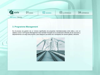 SOMOS 01 HACEMOS 02 LA DIFERENCIA 03 EXPERIENCIA 04 Servicios  • Clientes 3. Programme Management Es el proceso de gestión de un número significativo de proyectos interrelacionados entre ellos y con un objetivo común. El Program Management hace también hincapié en la coordinación eficiente de los recursos y departamentos a lo largo del proyecto, para asegurar que  é stos son manejados de manera global y eficiente. 