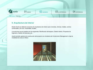 SOMOS 01 HACEMOS 02 LA DIFERENCIA 03 EXPERIENCIA 04 Servicios  • Clientes 9. Arquitectura de Interior Desde Acerta se elaboran proyectos de arquitectura de interior para viviendas, oficinas, hoteles, centros comerciales y de ocio, industriales, locales… Los servicios que se prestan son los siguientes: Planificación del espacio, Diseño Interior, Proyectos de Ingeniería, Gestión de licencias, etc… Acerta también gestiona la construcción del proyecto con el sistema de Construction Management o bajo la modalidad de Llave en Mano.  