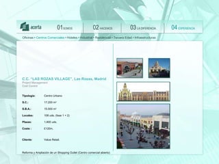 SOMOS 01 HACEMOS 02 LA DIFERENCIA 03 EXPERIENCIA 04 Oficinas •  Centros Comerciales  • Hoteles • Industrial • Residencial • Tercera Edad • Infraestructuras C.C. “LAS ROZAS VILLAGE”, Las Rozas, Madrid Project Management Cost Control Tipología:   Centro Urbano S.C.: 17.200 m 2 S.B.A.:   15.500 m 2 Locales:   108 uds. (fase 1 + 2)  Plazas:   1.800 uds. Coste :  £120m .  Client e :  Value Retail.   Reforma y Ampliación de un Shopping Outlet (Centro comercial abierto) 