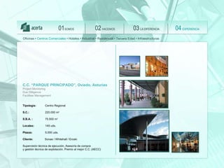 SOMOS 01 HACEMOS 02 LA DIFERENCIA 03 EXPERIENCIA 04 Oficinas •  Centros Comerciales  • Hoteles • Industrial • Residencial • Tercera Edad • Infraestructuras C.C. “PARQUE PRINCIPADO”, Oviedo, Asturias Project Monitoring  Due Dilligence Facilities Management Tipología:   Centro Regional S.C.:  220.000 m 2 S.B.A. :  75.500 m 2 Locales:   149 uds.  Plazas:   5.000 uds.   Client e :   Sonae / Whitehall / Eroski Supervisión técnica de ejecución,  Asesoría de compra  y gestión técnica de explotación. Premio al mejor C.C. (AECC) 