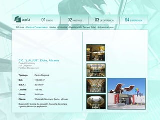 SOMOS 01 HACEMOS 02 LA DIFERENCIA 03 EXPERIENCIA 04 Oficinas •  Centros Comerciales  • Hoteles • Industrial • Residencial • Tercera Edad • Infraestructuras C.C. “L’ALJUB”, Elche, Alicante Project Monitoring  Due Dilligence  Facilities Management Tipología:  Centro Regional S.C.:  110.000 m 2 S.B.A. :   30.400 m 2 Locales:   115 uds.  Plazas:   3.450 uds.   Client e :   Whitehall (Goldmand Sachs) y Eroski Supervisión técnica de ejecución,  Asesoría de compra  y gestión técnica de explotación. 