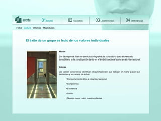 El  éxito de un grupo es fruto de los valores individuales Misión Ser la empresa líder en servicios integrales de consultoría para el mercado inmobiliario y de construcción tanto en el ámbito nacional como en el internacional . Valores Los valores corporativos identifican a los profesionales que trabajan en Acerta y guían sus decisiones y su manera de actuar. Comportamiento ético e integridad personal  Compromiso Excelencia Ilusión Nuestro mayor valor, nuestros clientes Ficha  •  Cultura   • Oficinas • Magnitudes SOMOS 01 HACEMOS 02 LA DIFERENCIA 03 EXPERIENCIA 04 