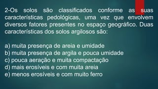 2-Os solos são classificados conforme as suas
características pedológicas, uma vez que envolvem
diversos fatores presentes no espaço geográfico. Duas
características dos solos argilosos são:
a) muita presença de areia e umidade
b) muita presença de argila e pouca umidade
c) pouca aeração e muita compactação
d) mais erosíveis e com muita areia
e) menos erosíveis e com muito ferro
 