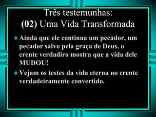 Três testemunhas:
(02) Uma Vida Transformada
Ainda que ele continua um pecador, um
pecador salvo pela graça de Deus, o
crente verdadiro mostra que a vida dele
MUDOU!
Vejam os testes da vida eterna no crente
verdadeiramente convertido.
 