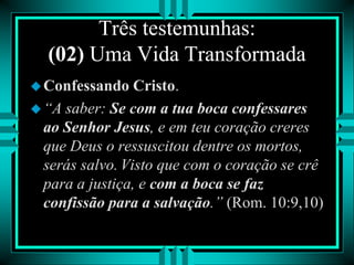 Três testemunhas:
(02) Uma Vida Transformada
Confessando Cristo.
“A saber: Se com a tua boca confessares
ao Senhor Jesus, e em teu coração creres
que Deus o ressuscitou dentre os mortos,
serás salvo. Visto que com o coração se crê
para a justiça, e com a boca se faz
confissão para a salvação.” (Rom. 10:9,10)
 