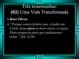 Três testemunhas:
(02) Uma Vida Transformada
Boas Obras.
“Porque somos feitura sua, criados em
Cristo Jesus para as boas obras, as quais
Deus preparou para que andássemos
nelas.” (Ef. 2:10)
 