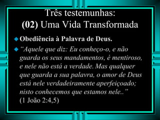 Três testemunhas:
(02) Uma Vida Transformada
Obediência à Palavra de Deus.
“Aquele que diz: Eu conheço-o, e não
guarda os seus mandamentos, é mentiroso,
e nele não está a verdade. Mas qualquer
que guarda a sua palavra, o amor de Deus
está nele verdadeiramente aperfeiçoado;
nisto conhecemos que estamos nele..”
(1 João 2:4,5)
 